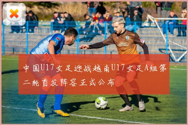中国U17女足迎战越南U17女足A组第二轮首发阵容正式公布