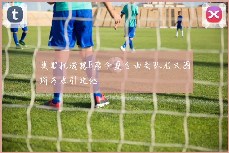 莫雷托透露B席今夏自由离队尤文图斯考虑引进他