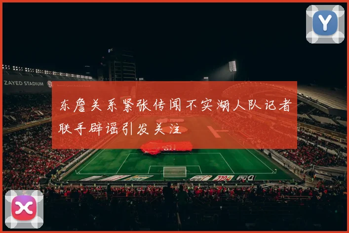 东詹关系紧张传闻不实湖人队记者联手辟谣引发关注