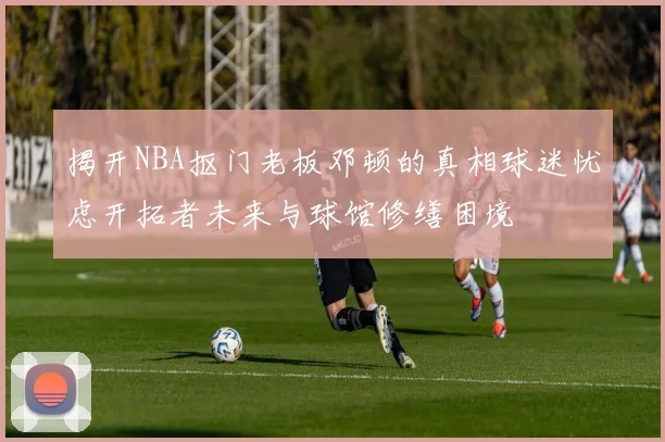 揭开NBA抠门老板邓顿的真相球迷忧虑开拓者未来与球馆修缮困境