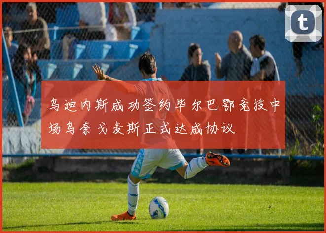 乌迪内斯成功签约毕尔巴鄂竞技中场乌奈戈麦斯正式达成协议