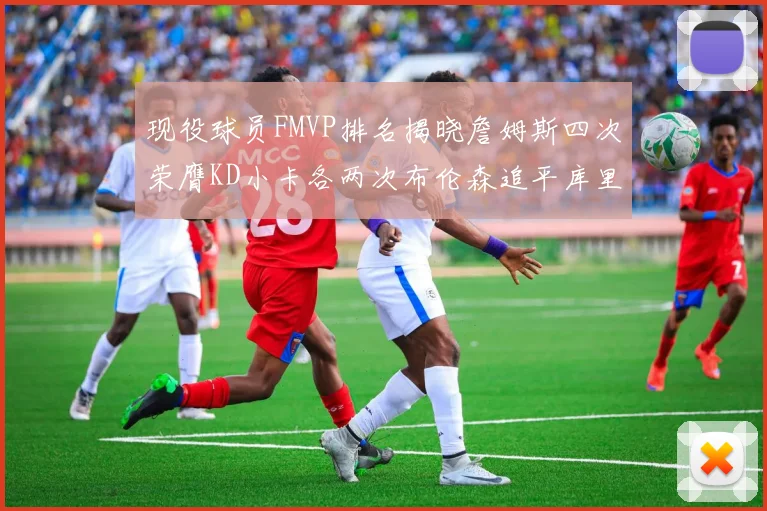 现役球员FMVP排名揭晓詹姆斯四次荣膺KD小卡各两次布伦森追平库里约基奇等人
