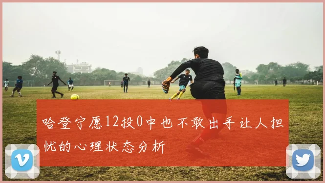 哈登宁愿12投0中也不敢出手让人担忧的心理状态分析