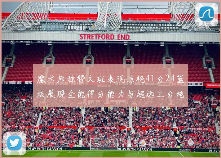 魔术师称赞文班表现惊艳41分24篮板展现全能得分能力与超远三分绝技