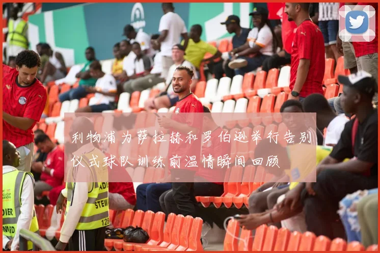 利物浦为萨拉赫和罗伯逊举行告别仪式球队训练前温情瞬间回顾